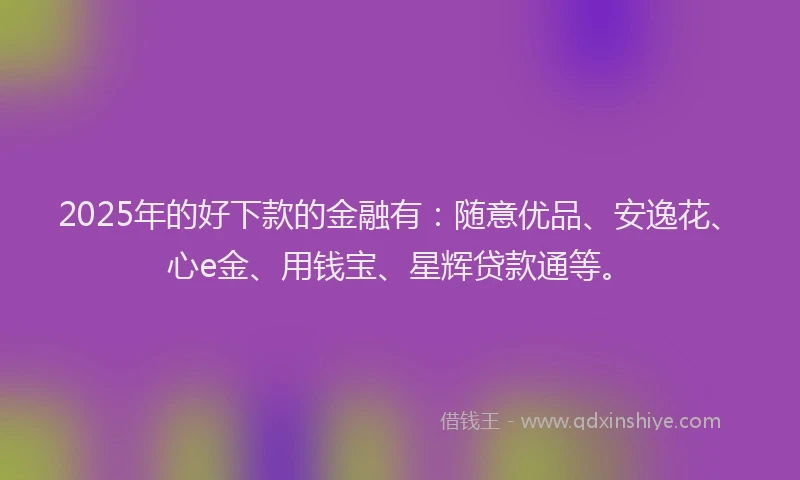 2025年的好下款的金融有：随意优品、安逸花、心e金、用钱宝、星辉贷款通等。