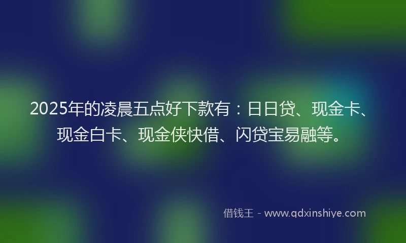 2025年的凌晨五点好下款有：日日贷、现金卡、现金白卡、现金侠快借、闪贷宝易融等。
