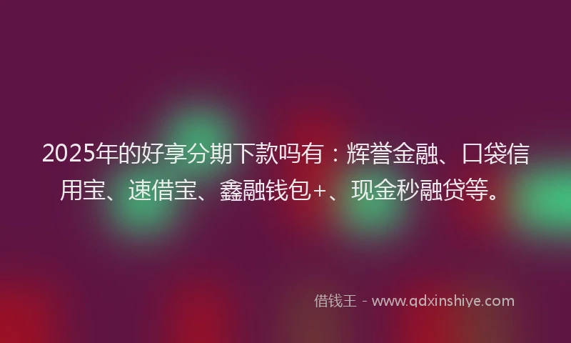 2025年的好享分期下款吗有：辉誉金融、口袋信用宝、速借宝、鑫融钱包+、现金秒融贷等。