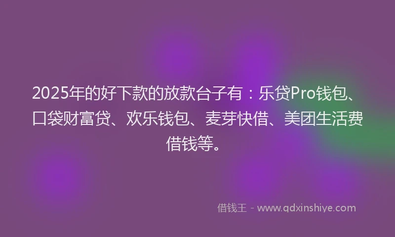 2025年的好下款的放款台子有：乐贷Pro钱包、口袋财富贷、欢乐钱包、麦芽快借、美团生活费借钱等。