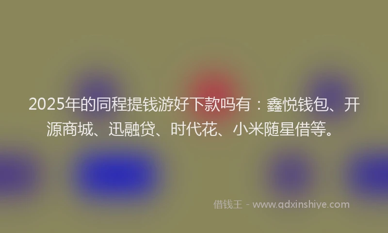 2025年的同程提钱游好下款吗有：鑫悦钱包、开源商城、迅融贷、时代花、小米随星借等。