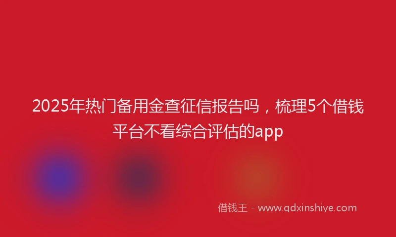 2025年热门备用金查征信报告吗，梳理5个借钱平台不看综合评估的app