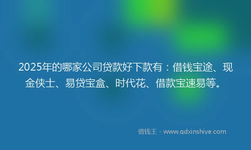 2025年的哪家公司贷款好下款有：借钱宝途、现金侠士、易贷宝盒、时代花、借款宝速易等。