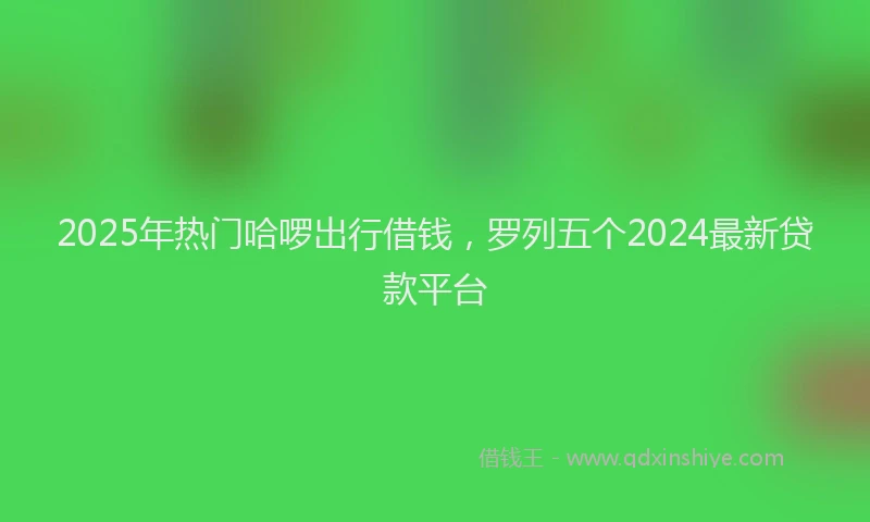 2025年热门哈啰出行借钱，罗列五个2024最新贷款平台