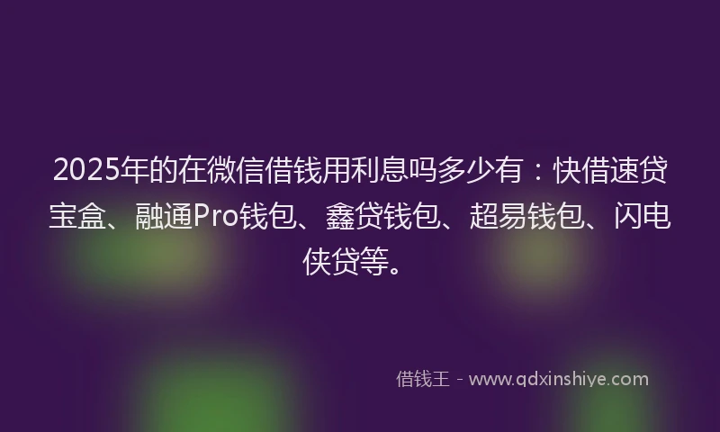 2025年的在微信借钱用利息吗多少有：快借速贷宝盒、融通Pro钱包、鑫贷钱包、超易钱包、闪电侠贷等。