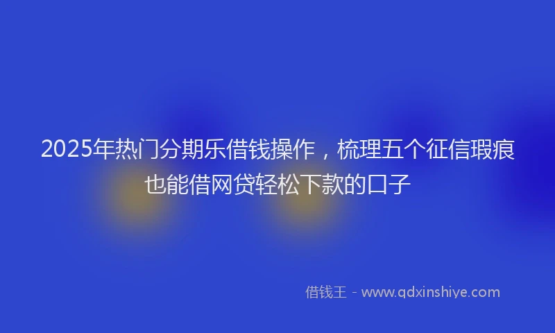 2025年热门分期乐借钱操作，梳理五个征信瑕疵也能借网贷轻松下款的口子