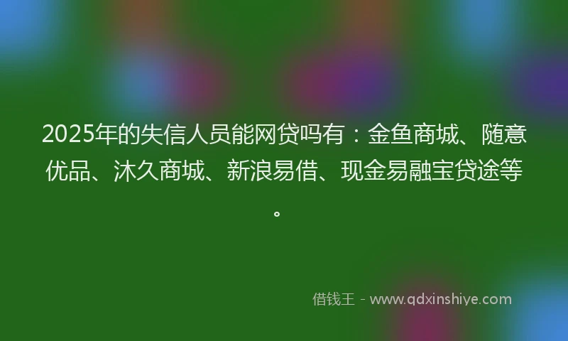 2025年的失信人员能网贷吗有：金鱼商城、随意优品、沐久商城、新浪易借、现金易融宝贷途等。