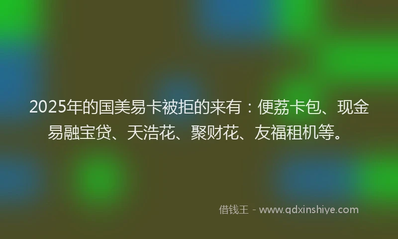 2025年的国美易卡被拒的来有：便荔卡包、现金易融宝贷、天浩花、聚财花、友福租机等。