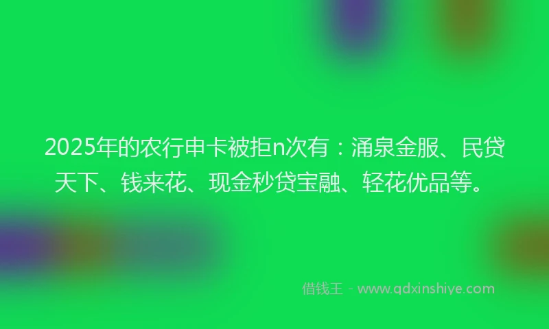 2025年的农行申卡被拒n次有：涌泉金服、民贷天下、钱来花、现金秒贷宝融、轻花优品等。