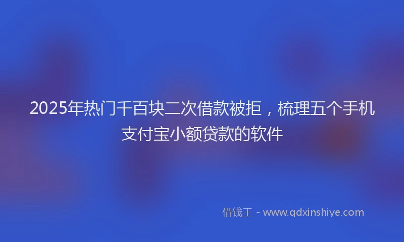 2025年热门千百块二次借款被拒，梳理五个手机支付宝小额贷款的软件