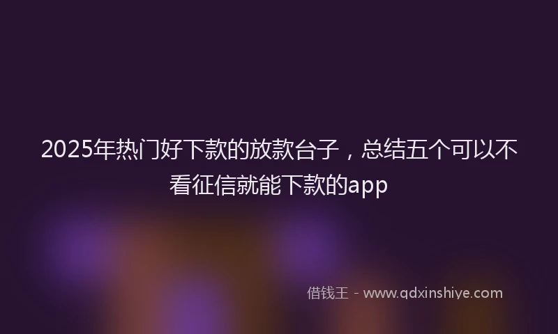 2025年热门好下款的放款台子，总结五个可以不看征信就能下款的app