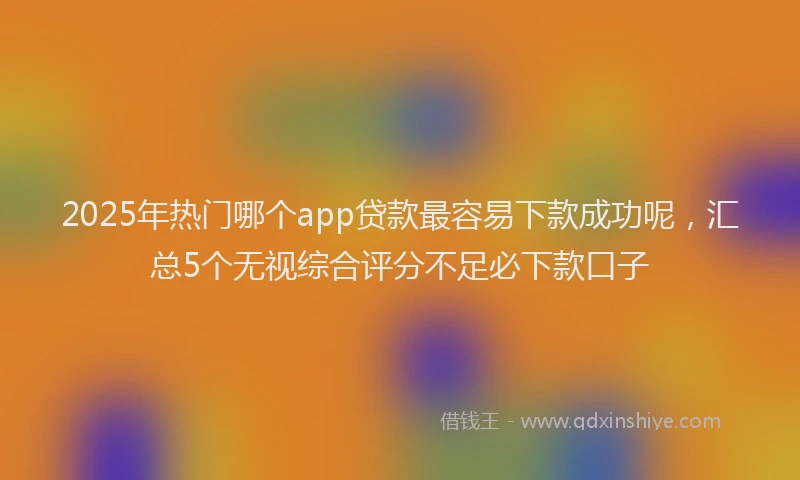 2025年热门哪个app贷款最容易下款成功呢，汇总5个无视综合评分不足必下款口子