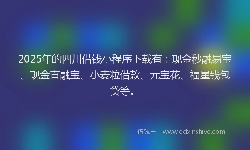 2025年的四川借钱小程序下载有：现金秒融易宝、现金直融宝、小麦粒借款、元宝花、福星钱包贷等。
