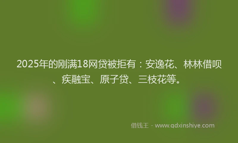 2025年的刚满18网贷被拒有：安逸花、林林借呗、疾融宝、原子贷、三枝花等。