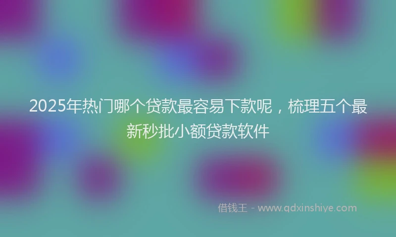 2025年热门哪个贷款最容易下款呢，梳理五个最新秒批小额贷款软件