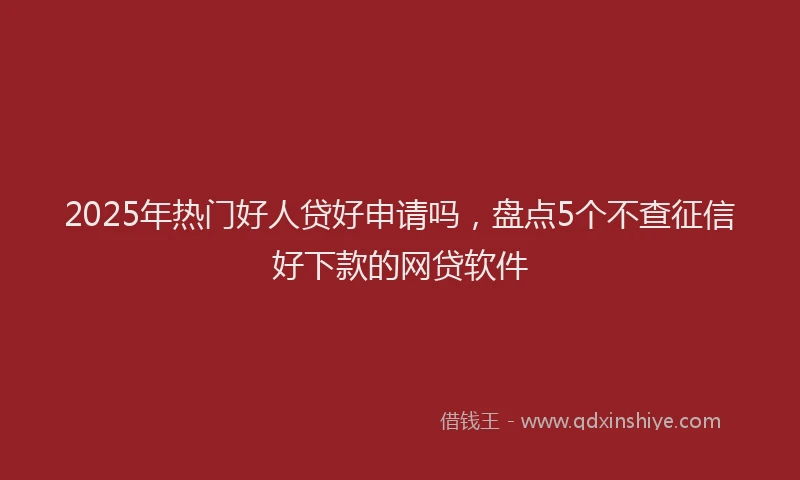 2025年热门好人贷好申请吗，盘点5个不查征信好下款的网贷软件