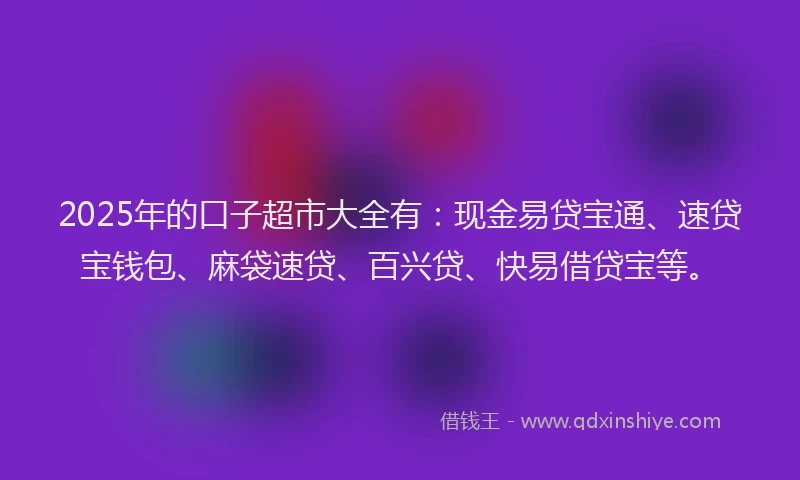 2025年的口子超市大全有：现金易贷宝通、速贷宝钱包、麻袋速贷、百兴贷、快易借贷宝等。
