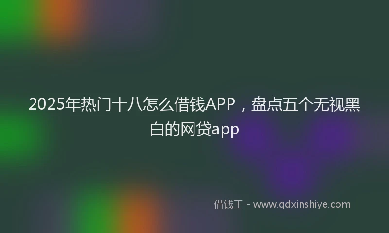 2025年热门十八怎么借钱APP，盘点五个无视黑白的网贷app