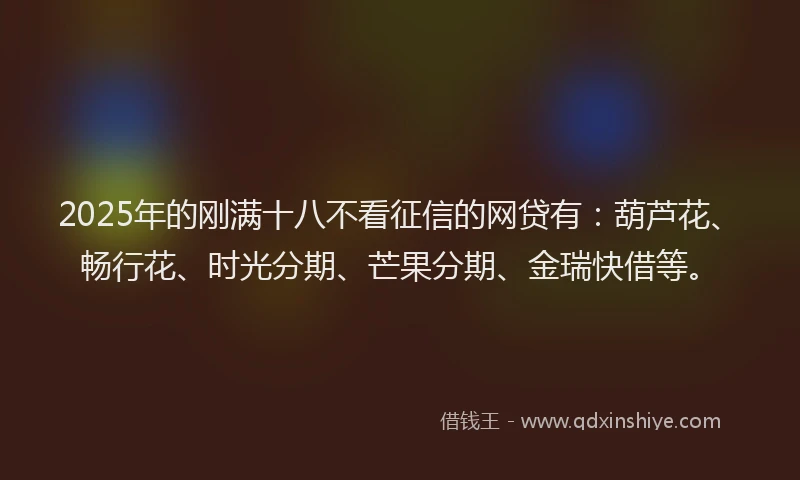 2025年的刚满十八不看征信的网贷有：葫芦花、畅行花、时光分期、芒果分期、金瑞快借等。