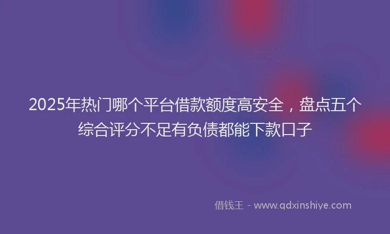 2025年热门哪个平台借款额度高安全，盘点五个综合评分不足有负债都能下款口子