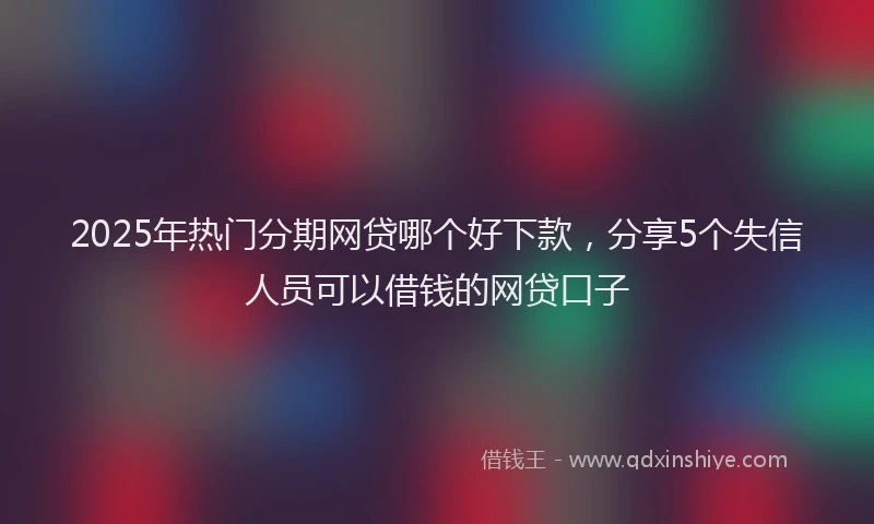 2025年热门分期网贷哪个好下款，分享5个失信人员可以借钱的网贷口子