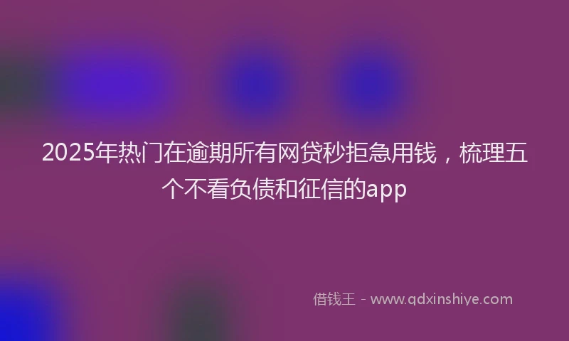 2025年热门在逾期所有网贷秒拒急用钱，梳理五个不看负债和征信的app
