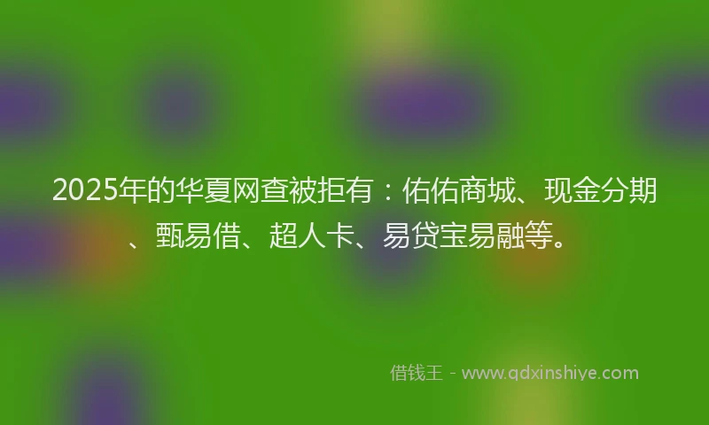 2025年的华夏网查被拒有：佑佑商城、现金分期、甄易借、超人卡、易贷宝易融等。