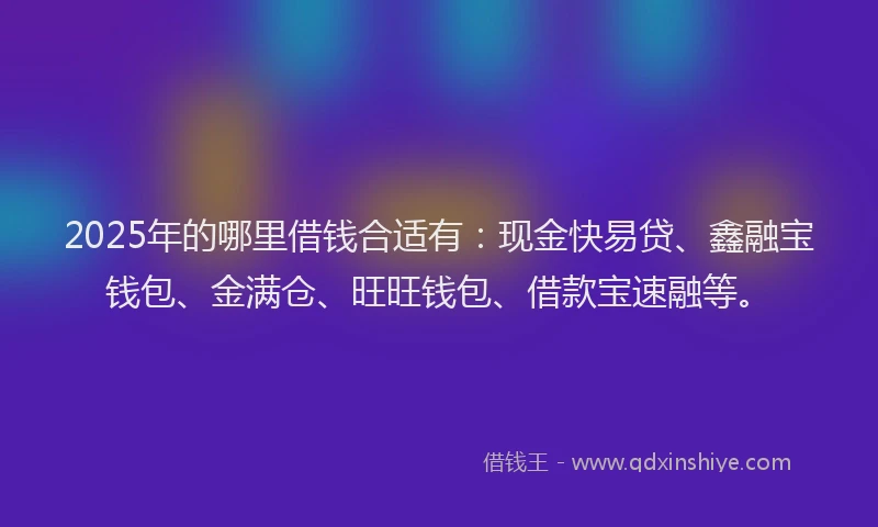 2025年的哪里借钱合适有：现金快易贷、鑫融宝钱包、金满仓、旺旺钱包、借款宝速融等。