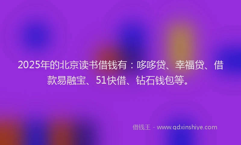 2025年的北京读书借钱有：哆哆贷、幸福贷、借款易融宝、51快借、钻石钱包等。