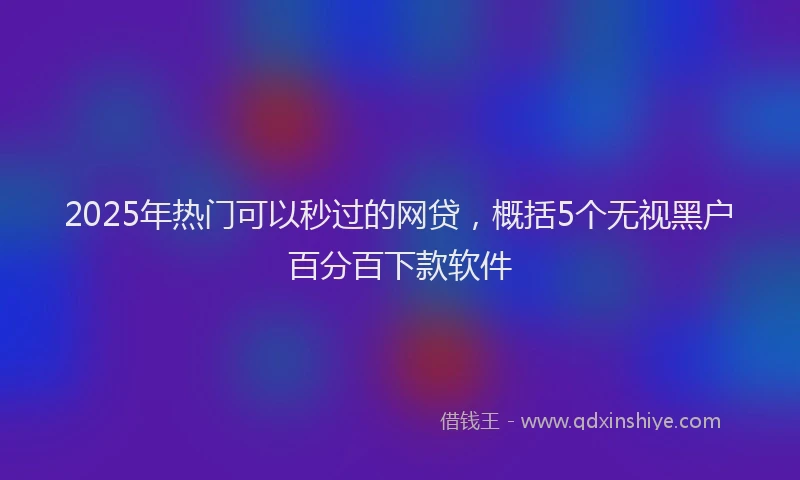 2025年热门可以秒过的网贷，概括5个无视黑户百分百下款软件