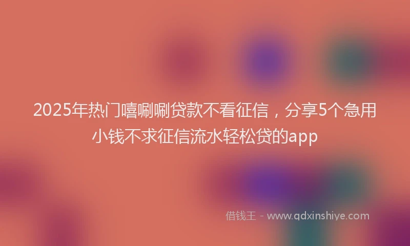 2025年热门嘻唰唰贷款不看征信，分享5个急用小钱不求征信流水轻松贷的app