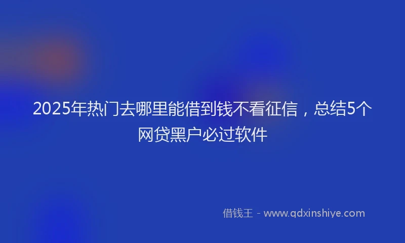 2025年热门去哪里能借到钱不看征信，总结5个网贷黑户必过软件