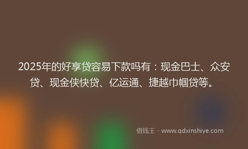2025年的好享贷容易下款吗有：现金巴士、众安贷、现金侠快贷、亿运通、捷越巾帼贷等。