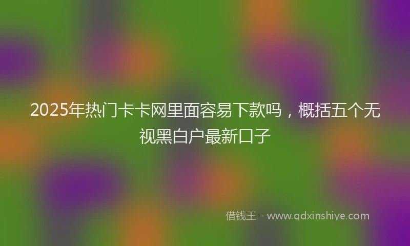 2025年热门卡卡网里面容易下款吗，概括五个无视黑白户最新口子