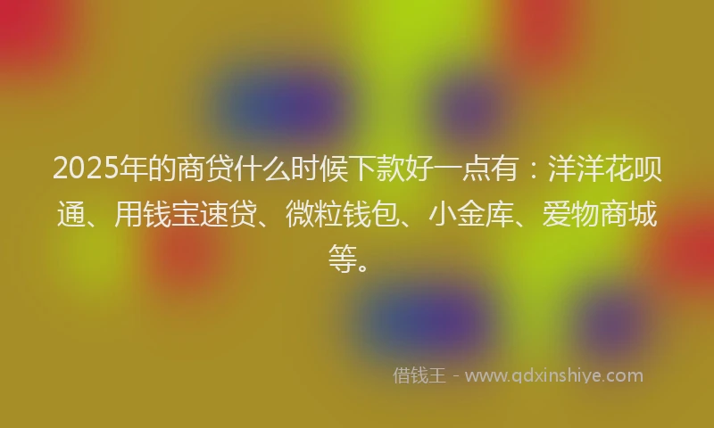 2025年的商贷什么时候下款好一点有：洋洋花呗通、用钱宝速贷、微粒钱包、小金库、爱物商城等。