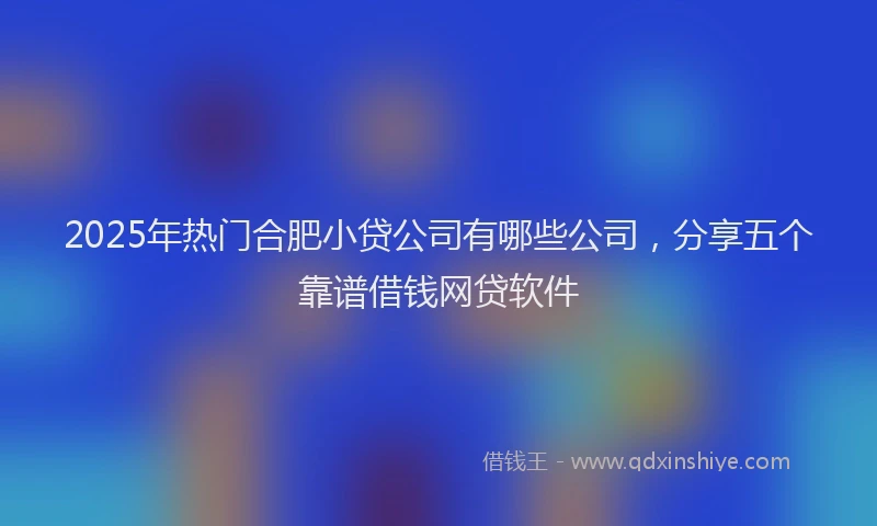 2025年热门合肥小贷公司有哪些公司，分享五个靠谱借钱网贷软件