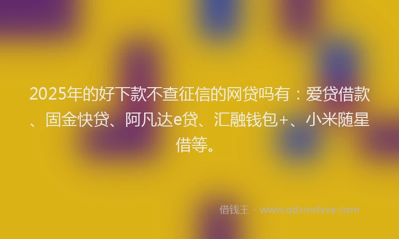 2025年的好下款不查征信的网贷吗有：爱贷借款、固金快贷、阿凡达e贷、汇融钱包+、小米随星借等。
