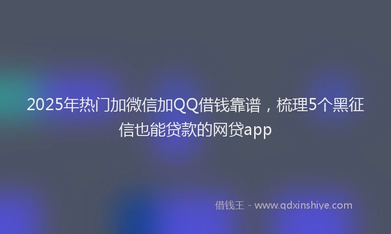 2025年热门加微信加QQ借钱靠谱，梳理5个黑征信也能贷款的网贷app