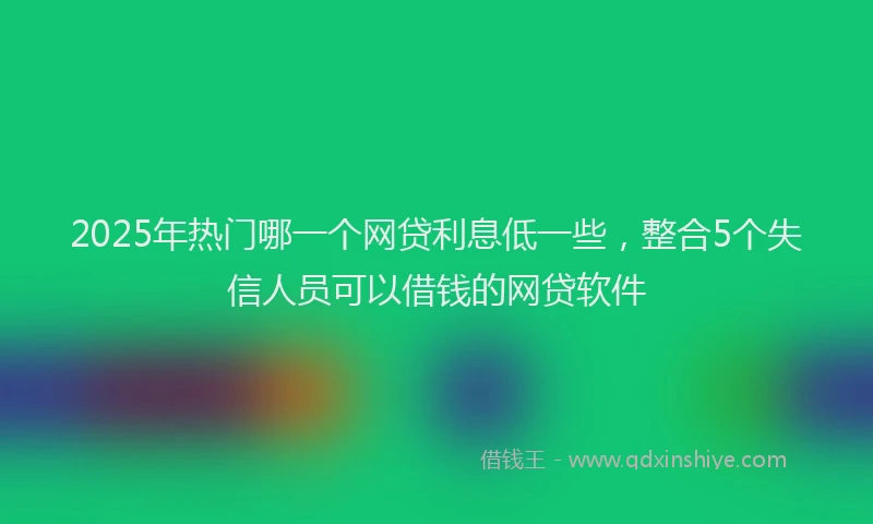 2025年热门哪一个网贷利息低一些，整合5个失信人员可以借钱的网贷软件
