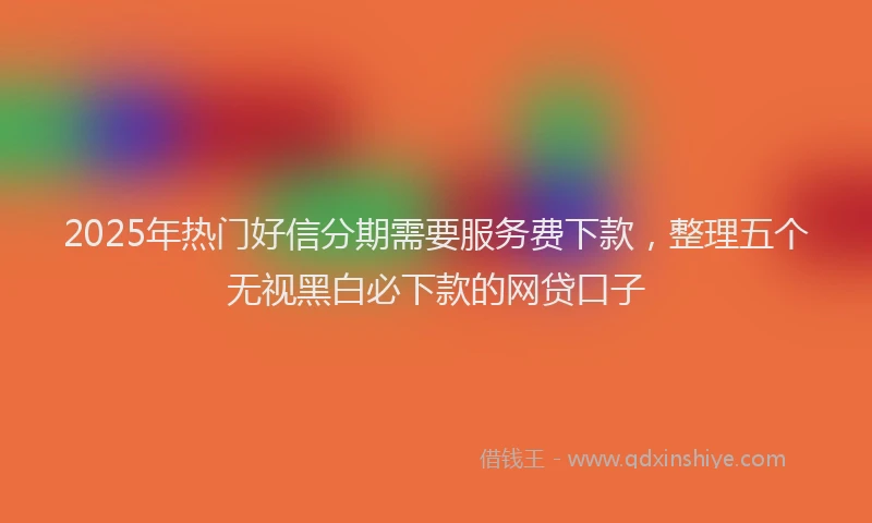 2025年热门好信分期需要服务费下款，整理五个无视黑白必下款的网贷口子