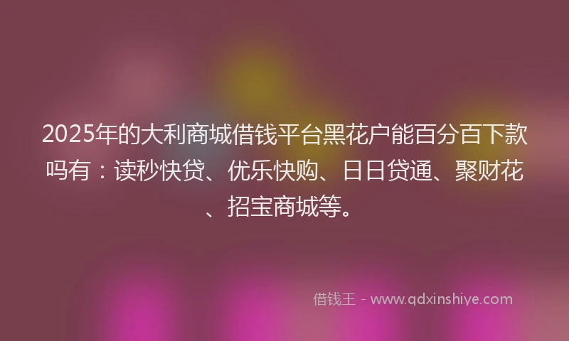 2025年的大利商城借钱平台黑花户能百分百下款吗有：读秒快贷、优乐快购、日日贷通、聚财花、招宝商城等。