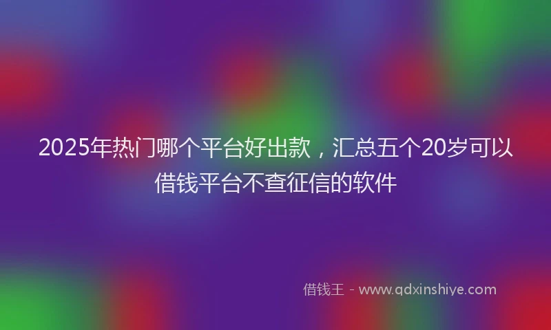 2025年热门哪个平台好出款，汇总五个20岁可以借钱平台不查征信的软件