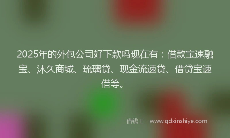 2025年的外包公司好下款吗现在有：借款宝速融宝、沐久商城、琉璃贷、现金流速贷、借贷宝速借等。