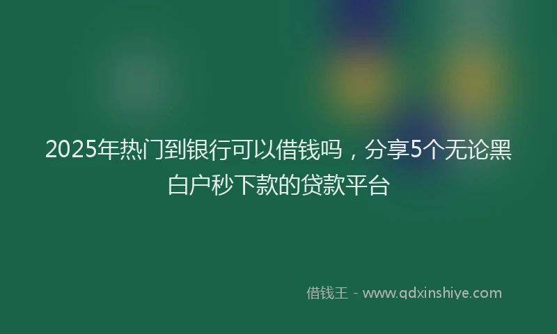 2025年热门到银行可以借钱吗，分享5个无论黑白户秒下款的贷款平台