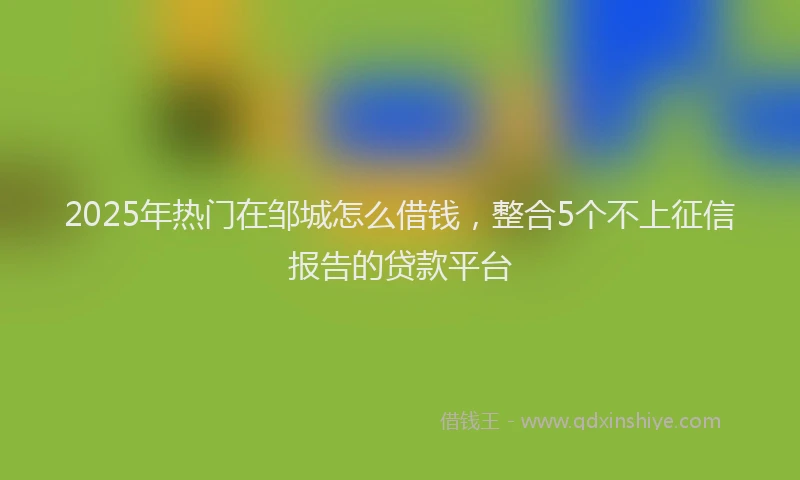 2025年热门在邹城怎么借钱，整合5个不上征信报告的贷款平台