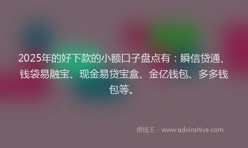 2025年的好下款的小额口子盘点有：瞬信贷通、钱袋易融宝、现金易贷宝盒、金亿钱包、多多钱包等。