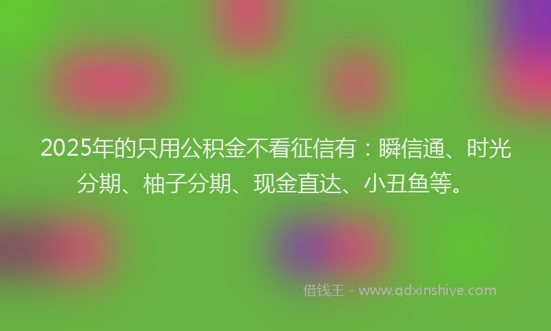 2025年的只用公积金不看征信有：瞬信通、时光分期、柚子分期、现金直达、小丑鱼等。