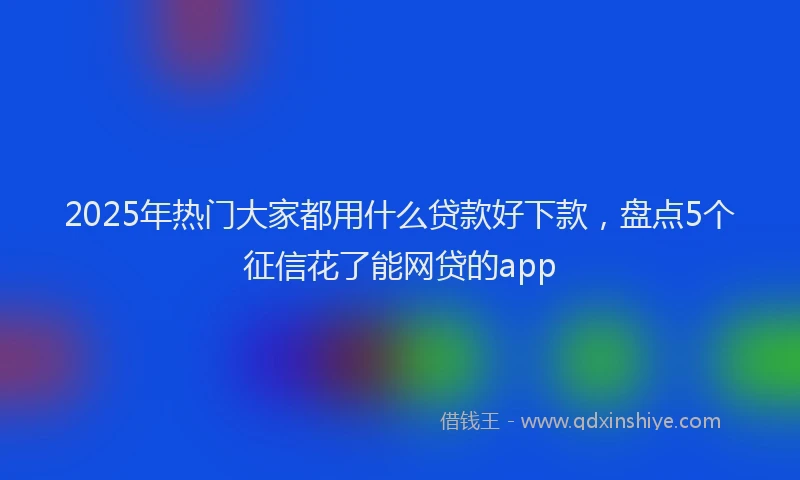 2025年热门大家都用什么贷款好下款，盘点5个征信花了能网贷的app