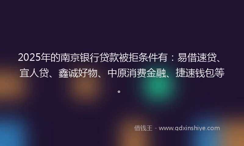 2025年的南京银行贷款被拒条件有：易借速贷、宜人贷、鑫诚好物、中原消费金融、捷速钱包等。