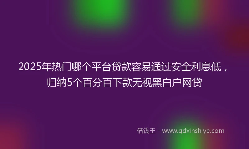 2025年热门哪个平台贷款容易通过安全利息低，归纳5个百分百下款无视黑白户网贷